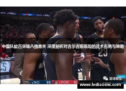 中国队能否突破八强难关 深度剖析对吉尔吉斯斯坦的战术布局与策略