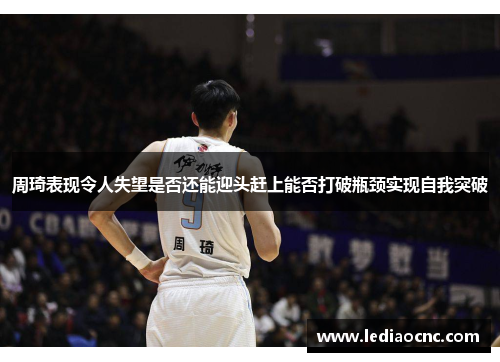 周琦表现令人失望是否还能迎头赶上能否打破瓶颈实现自我突破