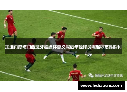加维再度破门西班牙超级杯意义深远年轻球员崛起标志性胜利