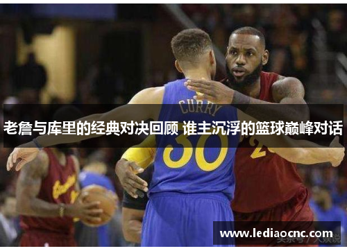 老詹与库里的经典对决回顾 谁主沉浮的篮球巅峰对话