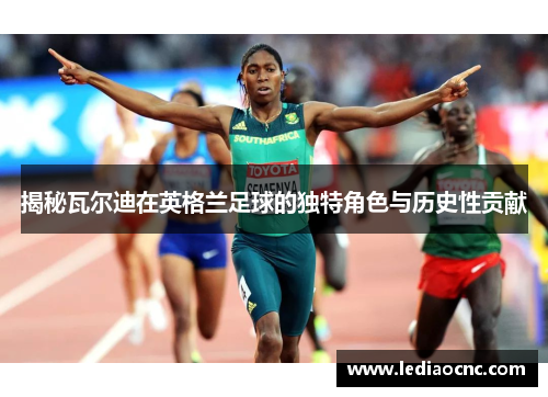 揭秘瓦尔迪在英格兰足球的独特角色与历史性贡献