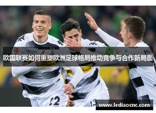 欧国联赛如何重塑欧洲足球格局推动竞争与合作新局面